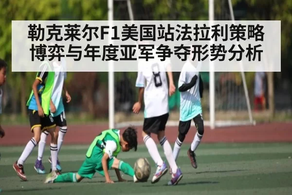 勒克莱尔F1美国站法拉利策略博弈与年度亚军争夺形势分析